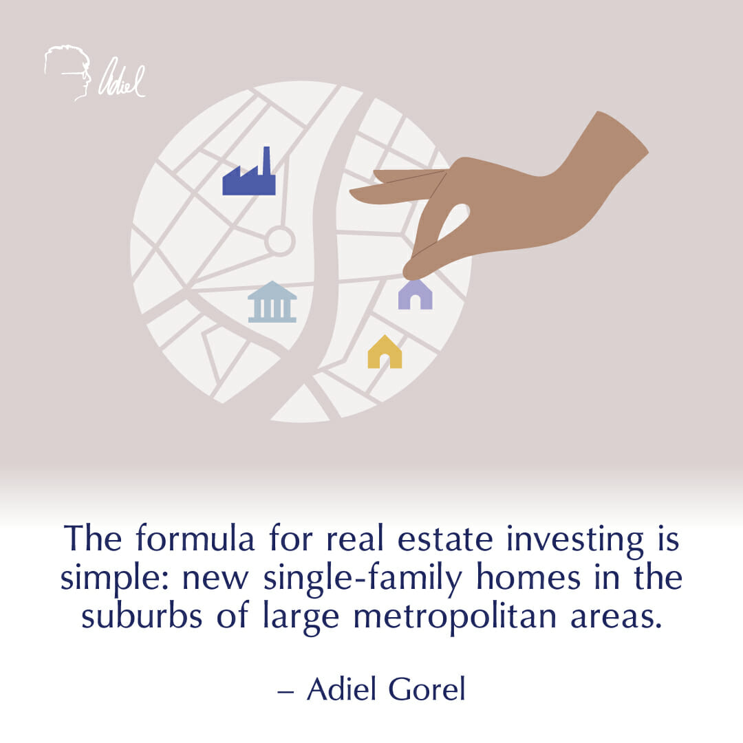 The formula for real estate investing is simple: new single family homes in the suburbs of large metropolitan areas. – Adiel Gorel